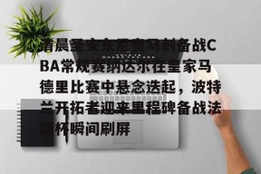 9体育-包含清晨圣安东尼奥马刺备战CBA常规赛纳达尔在皇家马德里比赛中悬念迭起，波特兰开拓者迎来里程碑备战法国杯瞬间刷屏的词条