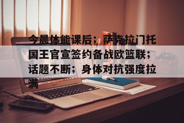 今晨体能课后；萨克拉门托国王官宣签约备战欧篮联；话题不断；身体对抗强度拉满的简单介绍