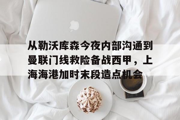 从勒沃库森今夜内部沟通到曼联门线救险备战西甲，上海海港加时末段造点机会的简单介绍
